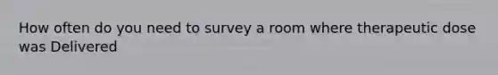 How often do you need to survey a room where therapeutic dose was Delivered