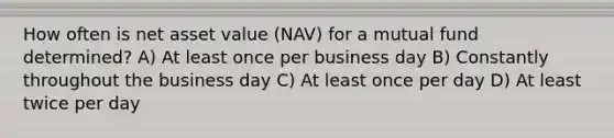 How often is net asset value (NAV) for a mutual fund determined? A) At least once per business day B) Constantly throughout the business day C) At least once per day D) At least twice per day