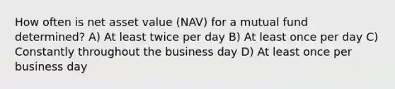 How often is net asset value (NAV) for a mutual fund determined? A) At least twice per day B) At least once per day C) Constantly throughout the business day D) At least once per business day