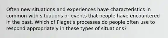 Often new situations and experiences have characteristics in common with situations or events that people have encountered in the past. Which of Piaget's processes do people often use to respond appropriately in these types of situations?