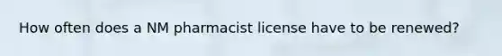 How often does a NM pharmacist license have to be renewed?