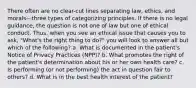 There often are no clear-cut lines separating law, ethics, and morals—three types of categorizing principles. If there is no legal guidance, the question is not one of law but one of ethical conduct. Thus, when you see an ethical issue that causes you to ask, "What's the right thing to do?" you will look to answer all but which of the following? a. What is documented in the patient's Notice of Privacy Practices (NPP)? b. What promotes the right of the patient's determination about his or her own health care? c. Is performing (or not performing) the act in question fair to others? d. What is in the best health interest of the patient?