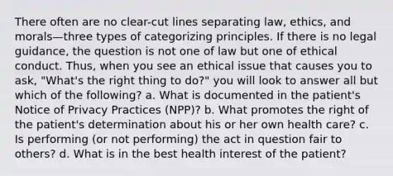 There often are no clear-cut lines separating law, ethics, and morals—three types of categorizing principles. If there is no legal guidance, the question is not one of law but one of ethical conduct. Thus, when you see an ethical issue that causes you to ask, "What's the right thing to do?" you will look to answer all but which of the following? a. What is documented in the patient's Notice of Privacy Practices (NPP)? b. What promotes the right of the patient's determination about his or her own health care? c. Is performing (or not performing) the act in question fair to others? d. What is in the best health interest of the patient?