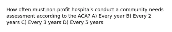 How often must non-profit hospitals conduct a community needs assessment according to the ACA? A) Every year B) Every 2 years C) Every 3 years D) Every 5 years