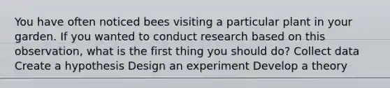 You have often noticed bees visiting a particular plant in your garden. If you wanted to conduct research based on this observation, what is the first thing you should do? Collect data Create a hypothesis Design an experiment Develop a theory