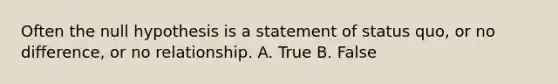 Often the null hypothesis is a statement of status quo, or no difference, or no relationship. A. True B. False