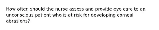 How often should the nurse assess and provide eye care to an unconscious patient who is at risk for developing corneal abrasions?