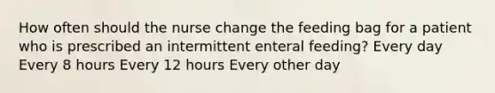 How often should the nurse change the feeding bag for a patient who is prescribed an intermittent enteral feeding? Every day Every 8 hours Every 12 hours Every other day