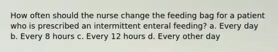 How often should the nurse change the feeding bag for a patient who is prescribed an intermittent enteral feeding? a. Every day b. Every 8 hours c. Every 12 hours d. Every other day