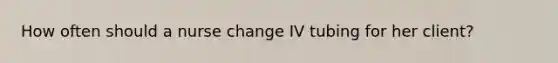 How often should a nurse change IV tubing for her client?