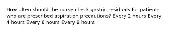 How often should the nurse check gastric residuals for patients who are prescribed aspiration precautions? Every 2 hours Every 4 hours Every 6 hours Every 8 hours