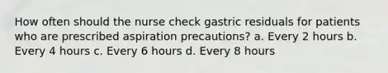 How often should the nurse check gastric residuals for patients who are prescribed aspiration precautions? a. Every 2 hours b. Every 4 hours c. Every 6 hours d. Every 8 hours