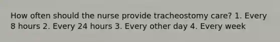 How often should the nurse provide tracheostomy care? 1. Every 8 hours 2. Every 24 hours 3. Every other day 4. Every week