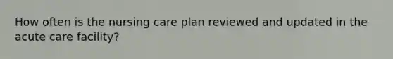 How often is the nursing care plan reviewed and updated in the acute care facility?