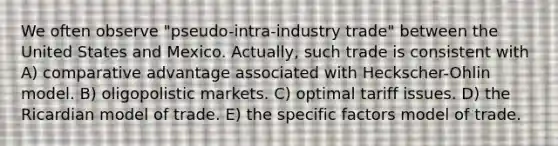 We often observe "pseudo-intra-industry trade" between the United States and Mexico. Actually, such trade is consistent with A) comparative advantage associated with Heckscher-Ohlin model. B) oligopolistic markets. C) optimal tariff issues. D) the Ricardian model of trade. E) the specific factors model of trade.