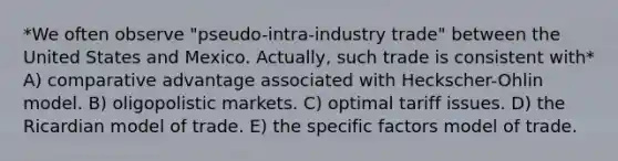 *We often observe "pseudo-intra-industry trade" between the United States and Mexico. Actually, such trade is consistent with* A) comparative advantage associated with Heckscher-Ohlin model. B) oligopolistic markets. C) optimal tariff issues. D) the Ricardian model of trade. E) the specific factors model of trade.