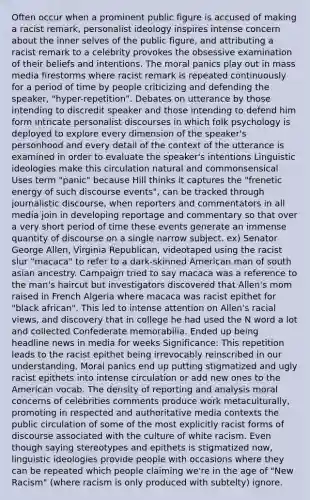 Often occur when a prominent public figure is accused of making a racist remark, personalist ideology inspires intense concern about the inner selves of the public figure, and attributing a racist remark to a celebrity provokes the obsessive examination of their beliefs and intentions. The moral panics play out in mass media firestorms where racist remark is repeated continuously for a period of time by people criticizing and defending the speaker, "hyper-repetition". Debates on utterance by those intending to discredit speaker and those intending to defend him form intricate personalist discourses in which folk psychology is deployed to explore every dimension of the speaker's personhood and every detail of the context of the utterance is examined in order to evaluate the speaker's intentions Linguistic ideologies make this circulation natural and commonsensical Uses term "panic" because Hill thinks it captures the "frenetic energy of such discourse events", can be tracked through journalistic discourse, when reporters and commentators in all media join in developing reportage and commentary so that over a very short period of time these events generate an immense quantity of discourse on a single narrow subject. ex) Senator George Allen, Virginia Republican, videotaped using the racist slur "macaca" to refer to a dark-skinned American man of south asian ancestry. Campaign tried to say macaca was a reference to the man's haircut but investigators discovered that Allen's mom raised in French Algeria where macaca was racist epithet for "black african". This led to intense attention on Allen's racial views, and discovery that in college he had used the N word a lot and collected Confederate memorabilia. Ended up being headline news in media for weeks Significance: This repetition leads to the racist epithet being irrevocably reinscribed in our understanding. Moral panics end up putting stigmatized and ugly racist epithets into intense circulation or add new ones to the American vocab. The density of reporting and analysis moral concerns of celebrities comments produce work metaculturally, promoting in respected and authoritative media contexts the public circulation of some of the most explicitly racist forms of discourse associated with the culture of white racism. Even though saying stereotypes and epithets is stigmatized now, linguistic ideologies provide people with occasions where they can be repeated which people claiming we're in the age of "New Racism" (where racism is only produced with subtelty) ignore.