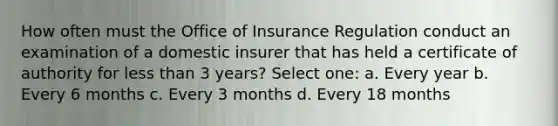 How often must the Office of Insurance Regulation conduct an examination of a domestic insurer that has held a certificate of authority for less than 3 years? Select one: a. Every year b. Every 6 months c. Every 3 months d. Every 18 months