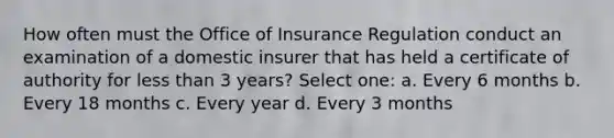 How often must the Office of Insurance Regulation conduct an examination of a domestic insurer that has held a certificate of authority for less than 3 years? Select one: a. Every 6 months b. Every 18 months c. Every year d. Every 3 months