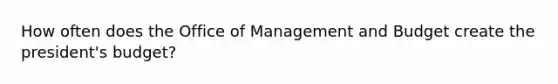 How often does the Office of Management and Budget create the president's budget?