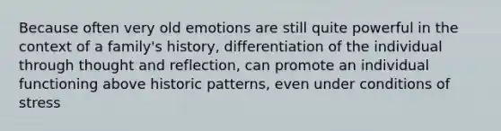 Because often very old emotions are still quite powerful in the context of a family's history, differentiation of the individual through thought and reflection, can promote an individual functioning above historic patterns, even under conditions of stress