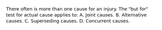 There often is more than one cause for an injury. The "but for" test for actual cause applies to: A. Joint causes. B. Alternative causes. C. Superseding causes. D. Concurrent causes.