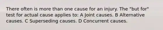 There often is more than one cause for an injury. The "but for" test for actual cause applies to: A Joint causes. B Alternative causes. C Superseding causes. D Concurrent causes.