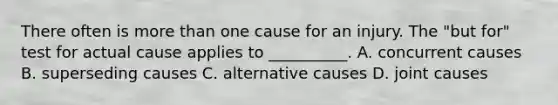 There often is more than one cause for an injury. The "but for" test for actual cause applies to __________. A. concurrent causes B. superseding causes C. alternative causes D. joint causes