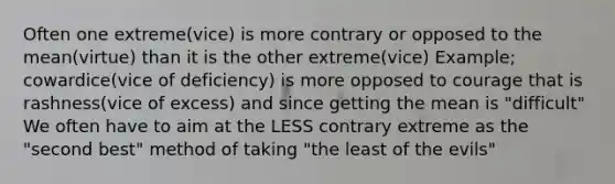 Often one extreme(vice) is more contrary or opposed to the mean(virtue) than it is the other extreme(vice) Example; cowardice(vice of deficiency) is more opposed to courage that is rashness(vice of excess) and since getting the mean is "difficult" We often have to aim at the LESS contrary extreme as the "second best" method of taking "the least of the evils"