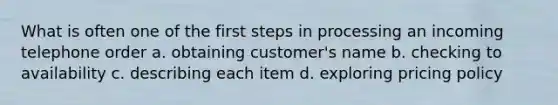 What is often one of the first steps in processing an incoming telephone order a. obtaining customer's name b. checking to availability c. describing each item d. exploring pricing policy