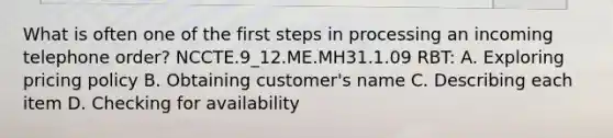 What is often one of the first steps in processing an incoming telephone order? NCCTE.9_12.ME.MH31.1.09 RBT: A. Exploring pricing policy B. Obtaining customer's name C. Describing each item D. Checking for availability