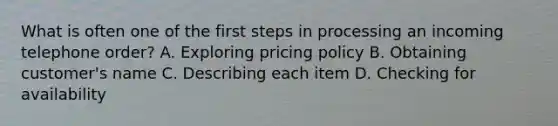 What is often one of the first steps in processing an incoming telephone order? A. Exploring pricing policy B. Obtaining customer's name C. Describing each item D. Checking for availability