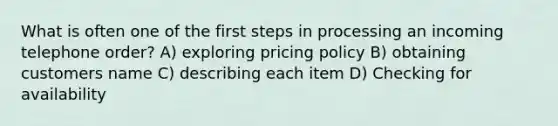 What is often one of the first steps in processing an incoming telephone order? A) exploring pricing policy B) obtaining customers name C) describing each item D) Checking for availability