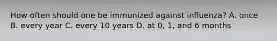 How often should one be immunized against influenza? A. once B. every year C. every 10 years D. at 0, 1, and 6 months