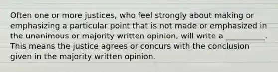 Often one or more justices, who feel strongly about making or emphasizing a particular point that is not made or emphasized in the unanimous or majority written opinion, will write a __________. This means the justice agrees or concurs with the conclusion given in the majority written opinion.