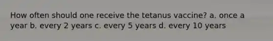 How often should one receive the tetanus vaccine? a. once a year b. every 2 years c. every 5 years d. every 10 years