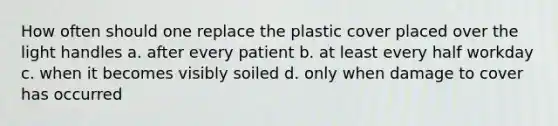 How often should one replace the plastic cover placed over the light handles a. after every patient b. at least every half workday c. when it becomes visibly soiled d. only when damage to cover has occurred