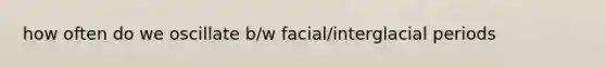 how often do we oscillate b/w facial/interglacial periods