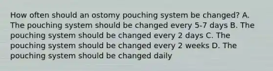 How often should an ostomy pouching system be changed? A. The pouching system should be changed every 5-7 days B. The pouching system should be changed every 2 days C. The pouching system should be changed every 2 weeks D. The pouching system should be changed daily