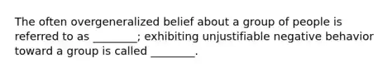 The often overgeneralized belief about a group of people is referred to as ________; exhibiting unjustifiable negative behavior toward a group is called ________.