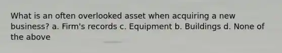 What is an often overlooked asset when acquiring a new business? a. Firm's records c. Equipment b. Buildings d. None of the above