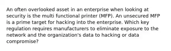 An often overlooked asset in an enterprise when looking at security is the multi functional printer (MFP). An unsecured MFP is a prime target for hacking into the enterprise. Which key regulation requires manufacturers to eliminate exposure to the network and the organization's data to hacking or data compromise?