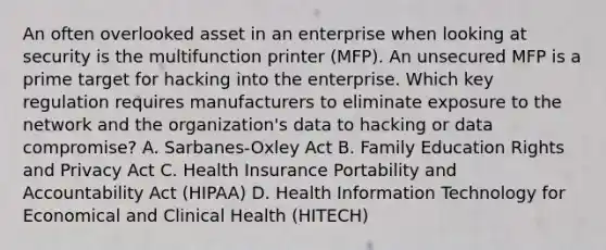 An often overlooked asset in an enterprise when looking at security is the multifunction printer (MFP). An unsecured MFP is a prime target for hacking into the enterprise. Which key regulation requires manufacturers to eliminate exposure to the network and the organization's data to hacking or data compromise? A. Sarbanes-Oxley Act B. Family Education Rights and Privacy Act C. Health Insurance Portability and Accountability Act (HIPAA) D. Health Information Technology for Economical and Clinical Health (HITECH)