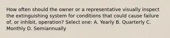 How often should the owner or a representative visually inspect the extinguishing system for conditions that could cause failure of, or inhibit, operation? Select one: A. Yearly B. Quarterly C. Monthly D. Semiannually