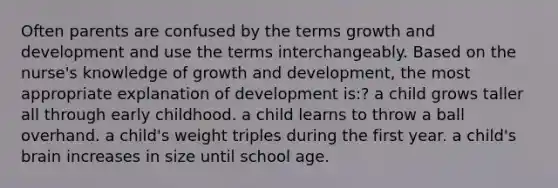 Often parents are confused by the terms growth and development and use the terms interchangeably. Based on the nurse's knowledge of growth and development, the most appropriate explanation of development is:? a child grows taller all through early childhood. a child learns to throw a ball overhand. a child's weight triples during the first year. a child's brain increases in size until school age.