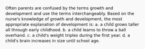 Often parents are confused by the terms growth and development and use the terms interchangeably. Based on the nurse's knowledge of growth and development, the most appropriate explanation of development is: a. a child grows taller all through early childhood. b. a child learns to throw a ball overhand. c. a child's weight triples during the first year. d. a child's brain increases in size until school age.