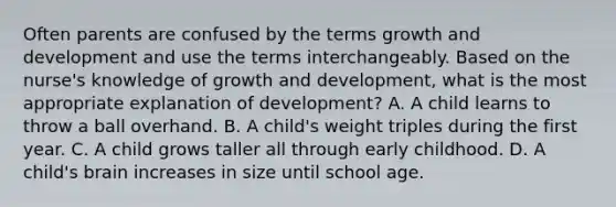 Often parents are confused by the terms growth and development and use the terms interchangeably. Based on the nurse's knowledge of growth and development, what is the most appropriate explanation of development? A. A child learns to throw a ball overhand. B. A child's weight triples during the first year. C. A child grows taller all through early childhood. D. A child's brain increases in size until school age.