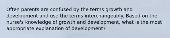 Often parents are confused by the terms growth and development and use the terms interchangeably. Based on the nurse's knowledge of growth and development, what is the most appropriate explanation of development?