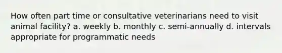 How often part time or consultative veterinarians need to visit animal facility? a. weekly b. monthly c. semi-annually d. intervals appropriate for programmatic needs