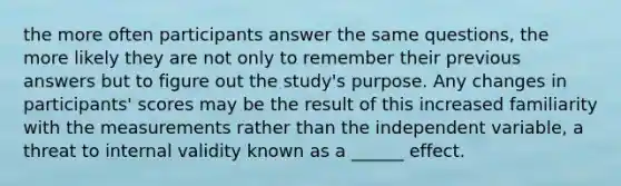 the more often participants answer the same questions, the more likely they are not only to remember their previous answers but to figure out the study's purpose. Any changes in participants' scores may be the result of this increased familiarity with the measurements rather than the independent variable, a threat to internal validity known as a ______ effect.